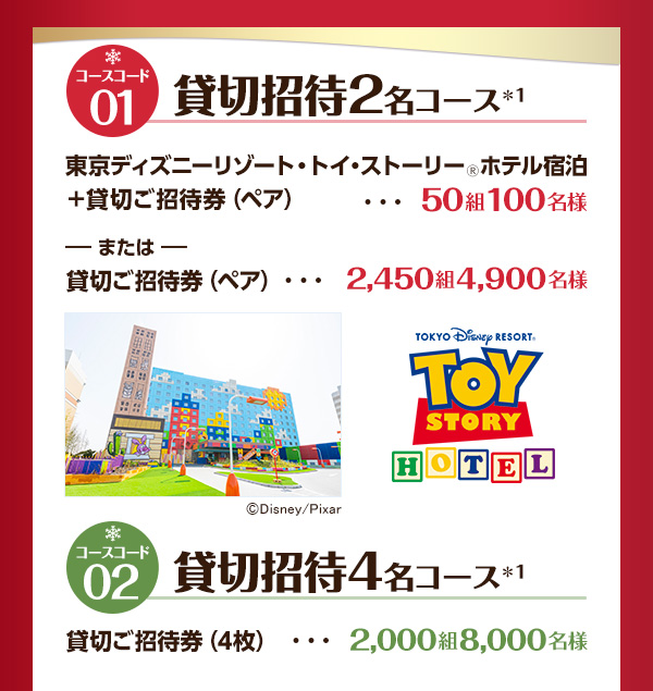 コースコード01：貸切招待2名コース※1 東京ディズニーリゾート・トイ・ストーリー® ホテル宿泊＋貸切ご招待券 ペア・・・50組100名様または貸切ご招待券 ペア・・・2,450組4,900名様 コースコード02：貸切招待4 名コース※1 貸切ご招待券4枚・・・2,000組8,000名様