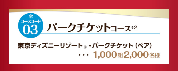コースコード03：パークチケットコース※2　東京ディズニーリゾート(R)・パークチケット(ペア)・・・1,000組2,000名様