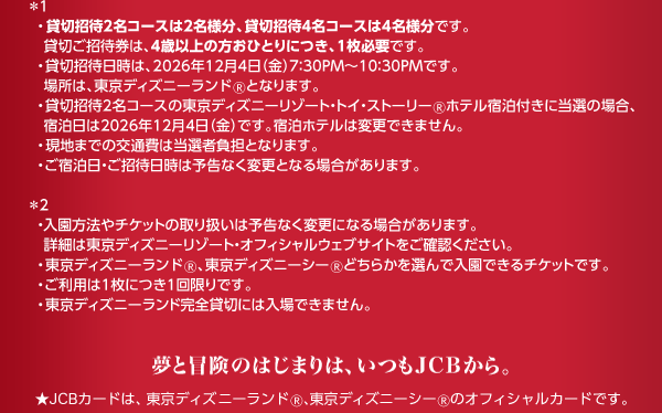 ※1・貸切招待2名コースは2名様分、貸切招待4名コースは4名様分です。貸切ご招待券は、4歳以上の方おひとりにつき、1枚必要です。・貸切招待日時は、2026年12月4日（金）7：30PM～10：30PMです。場所は、東京ディズニーランドとなります。・貸切招待2名コースの東京ディズニーリゾート・トイ・ストーリー®ホテル宿泊付きに当選の場合、宿泊日は2026年12月4日（金）です。宿泊ホテルは変更できません。・現地までの交通費は当選者負担となります。・ご宿泊日、ご招待日時は予告なく変更となる場合があります。※2・入園方法やチケットの取り扱いは予告なく変更になる場合があります。詳細は東京ディズニーリゾート・オフィシャルウェブサイトをご確認ください。・東京ディズニーランド®、東京ディズニーシー®どちらかを選んで入園できるチケットです。・ご利用は1枚につき1回限りです。・東京ディズニーランド完全貸切には入場できません。夢と冒険のはじまりは、いつもJCBから。★JCBカードは、東京ディズニーランドⓇ、東京ディズニーシーⓇのオフィシャルカードです。