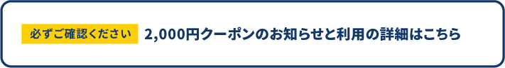 必ずご確認ください 2,000円クーポンのお知らせと利用の詳細はこちら